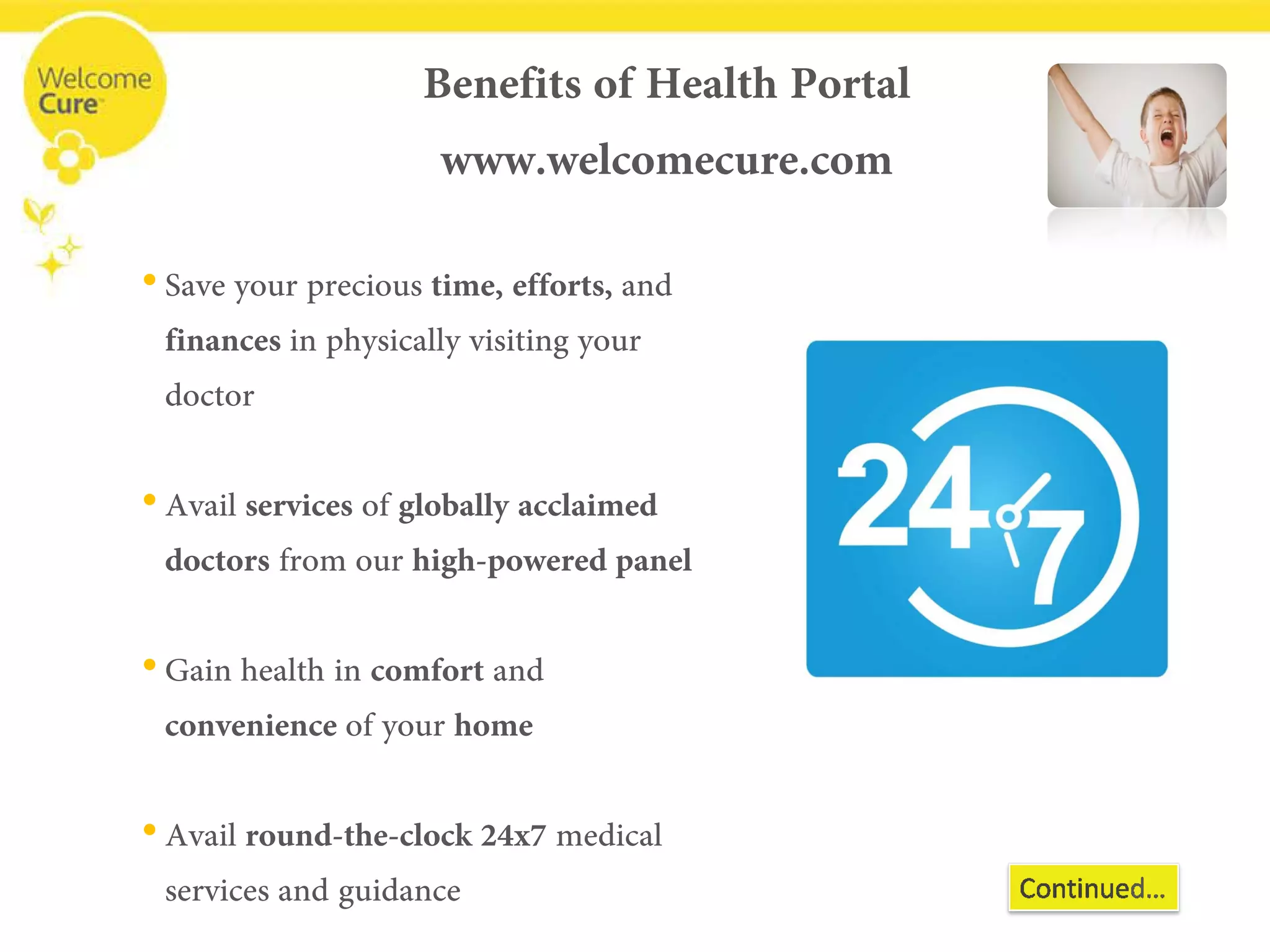 Benefits of Health Portalwww.welcomecure.com 
• 
Save your precious time, efforts, and finances in physically visiting your doctor 
• 
Avail servicesof globally acclaimed doctors from our high-powered panel 
• 
Gain health in comfortand convenienceof your home 
• 
Avail round-the-clock 24x7 medical services and guidance  