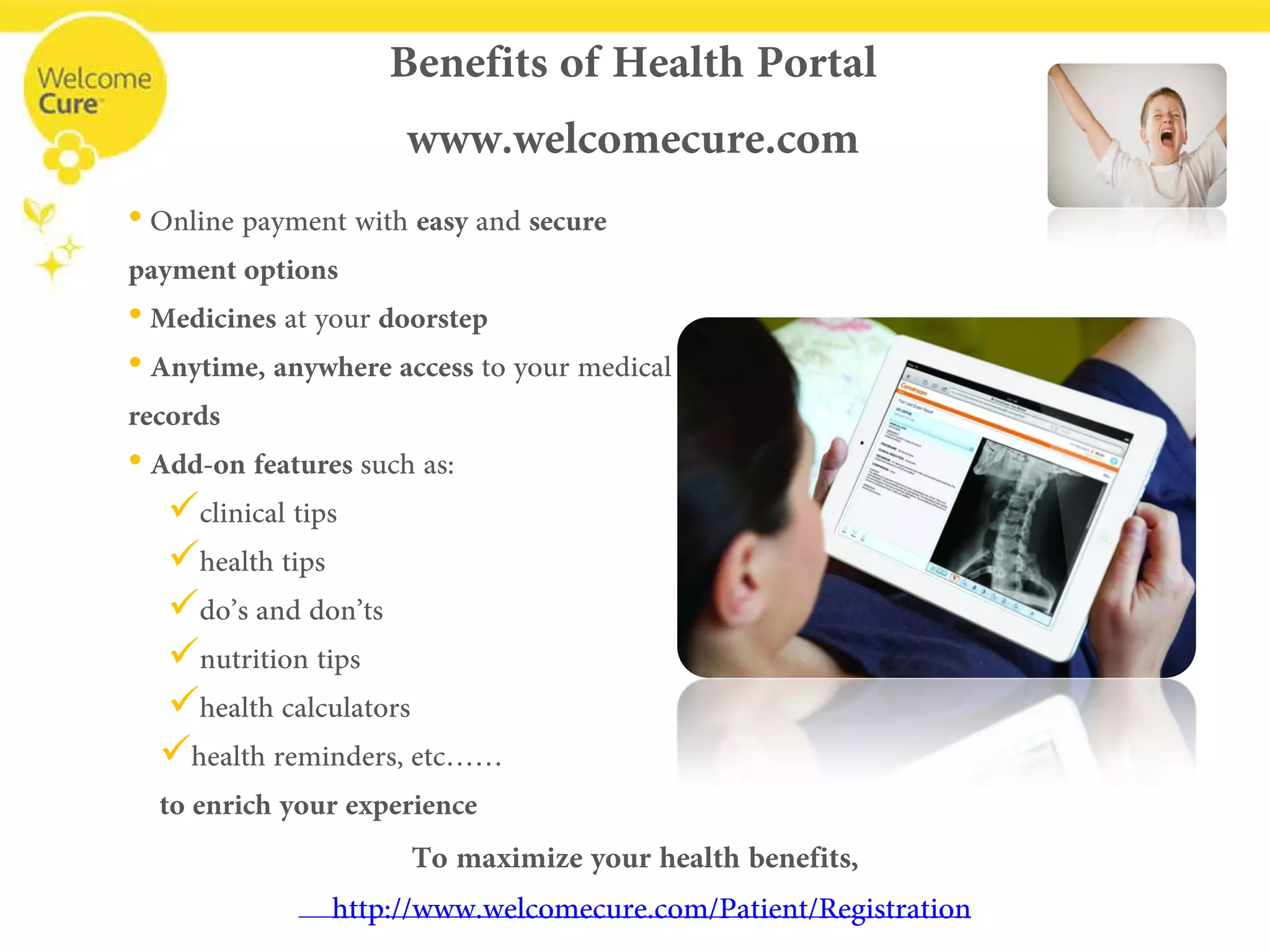 • 
Online payment with easy and secure payment options 
• 
Medicinesat your doorstep 
• 
Anytime, anywhere access to your medical records 
• 
Add-on features such as: 
 
clinical tips 
 
health tips 
 
do’s and don’ts 
 
nutrition tips 
 
health calculators 
 
health reminders, etc…… to enrich your experience 
Benefits of Health Portalwww.welcomecure.com 
To maximize your health benefits, www.welcomecure.com/Patient/Registration  