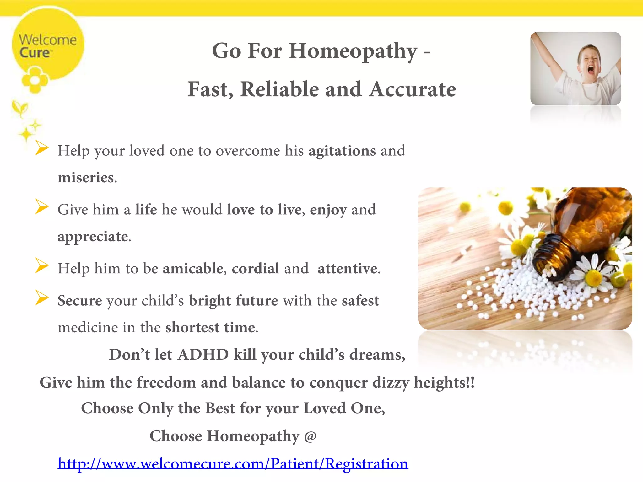 
Help your loved one to overcome his agitationsand miseries. 
 
Give him a lifehe would love to live, enjoyand appreciate. 
 
Help him to be amicable, cordialand attentive. 
 
Secureyour child’s bright future with the safest medicine in the shortest time. 
Go For Homeopathy - Fast, Reliable and Accurate 
Don’t let ADHD kill your child’s dreams, 
Give him the freedom and balance to conquer dizzy heights!! 
Choose Only the Best for your Loved One, Choose Homeopathy @ www.welcomecure.com/Patient/Registration  