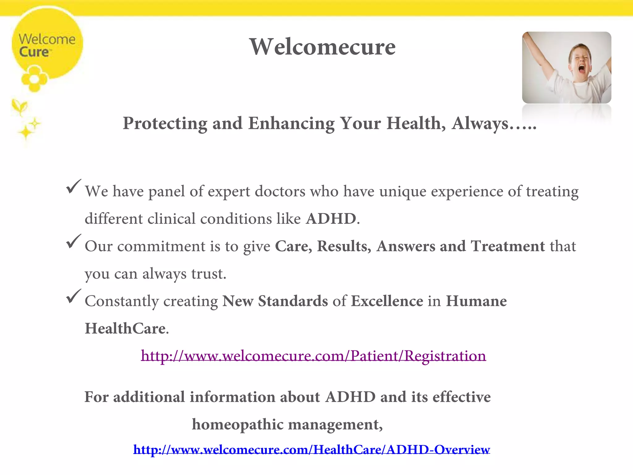 Welcomecure 
Protecting and Enhancing Your Health, Always….. 
• 
We have panel of expert doctors who have unique experience of treating different clinical conditions like ADHD. 
• 
Our commitment is to give Care, Results, Answers and Treatment that you can always trust. 
• 
Constantly creating New Standards of Excellencein Humane HealthCare. www.welcomecure.com/Patient/Registration 
For additional information about ADHD and its effective homeopathic management, www.welcomecure.com/HealthCare/ADHD/ADHD-Overview  