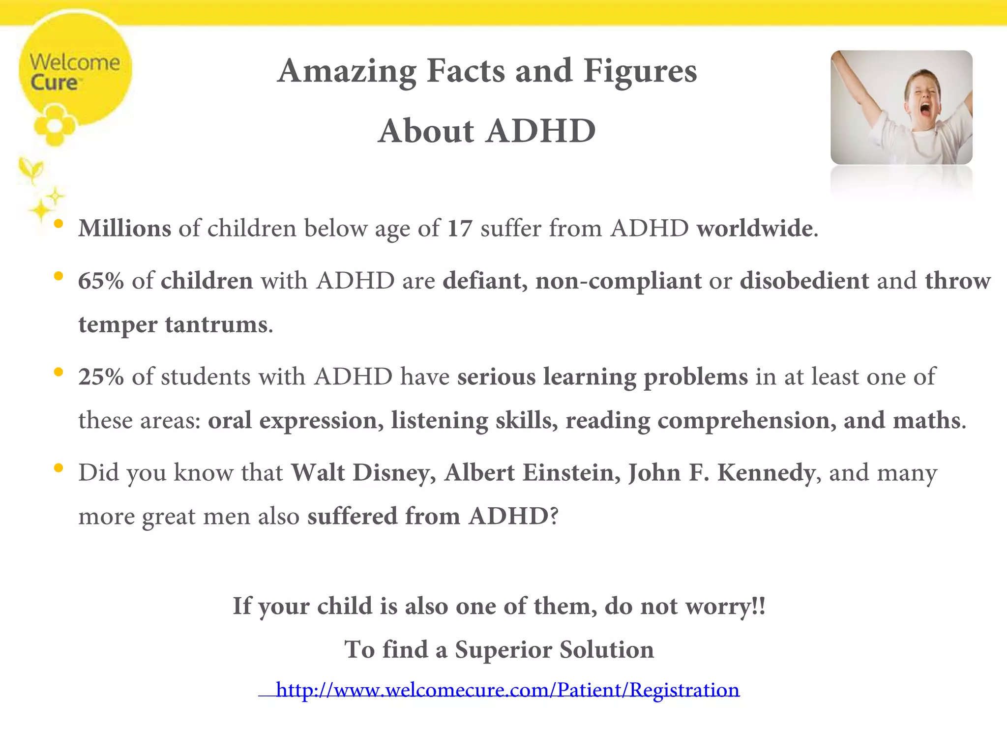 Amazing Facts and FiguresAbout ADHD 
• 
Millions of children below age of 17 suffer from ADHD worldwide. 
• 
65%of childrenwith ADHD are defiant, non-compliant or disobedientand throw temper tantrums. 
• 
25%of students with ADHD have serious learning problems in at least one of these areas: oral expression, listening skills, reading comprehension, and maths. 
• 
Did you know thatWalt Disney, Albert Einstein, John F. Kennedy, and many more great men also suffered from ADHD? 
If your child is also one of them, do not worry!! 
To find a Superior Solution 
www.welcomecure.com/Patient/Registration  