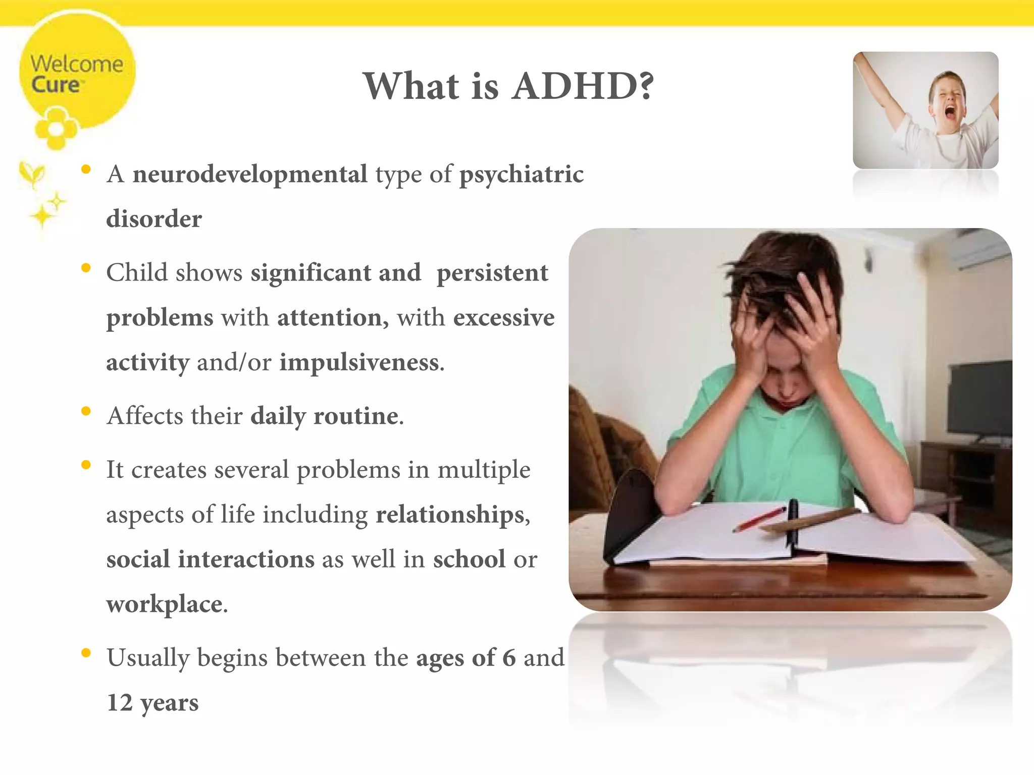 What is ADHD? 
• 
A neurodevelopmentaltype of psychiatric disorder 
• 
Child shows significant and persistent problems with attention,with excessive activity and/or impulsiveness. 
• 
Affects their daily routine. 
• 
It creates several problems in multiple aspects of life including relationships, social interactions as well in schoolor workplace. 
• 
Usually begins between the ages of 6 and12 years  