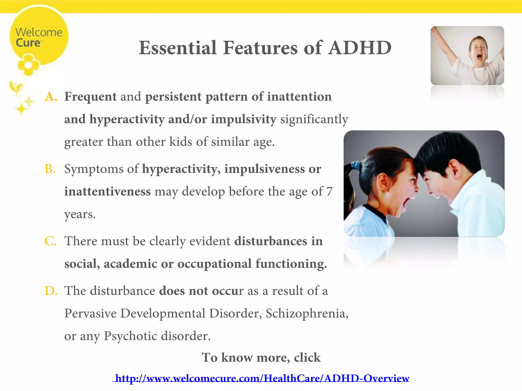 Essential Features of ADHD 
• 
Frequentand persistent pattern of inattention and hyperactivity and/or impulsivitysignificantly greater than other kids of similar age. 
• 
Symptoms of hyperactivity, impulsiveness or inattentivenessmay develop before the age of 7 years. 
• 
There must be clearly evident disturbances in social, academic or occupational functioning. 
• 
The disturbance does not occur as a result of a Pervasive Developmental Disorder, Schizophrenia, or any Psychotic disorder. 
To know more, clickwww.welcomecure.com/HealthCare/ADHD/ADHD-Overview  