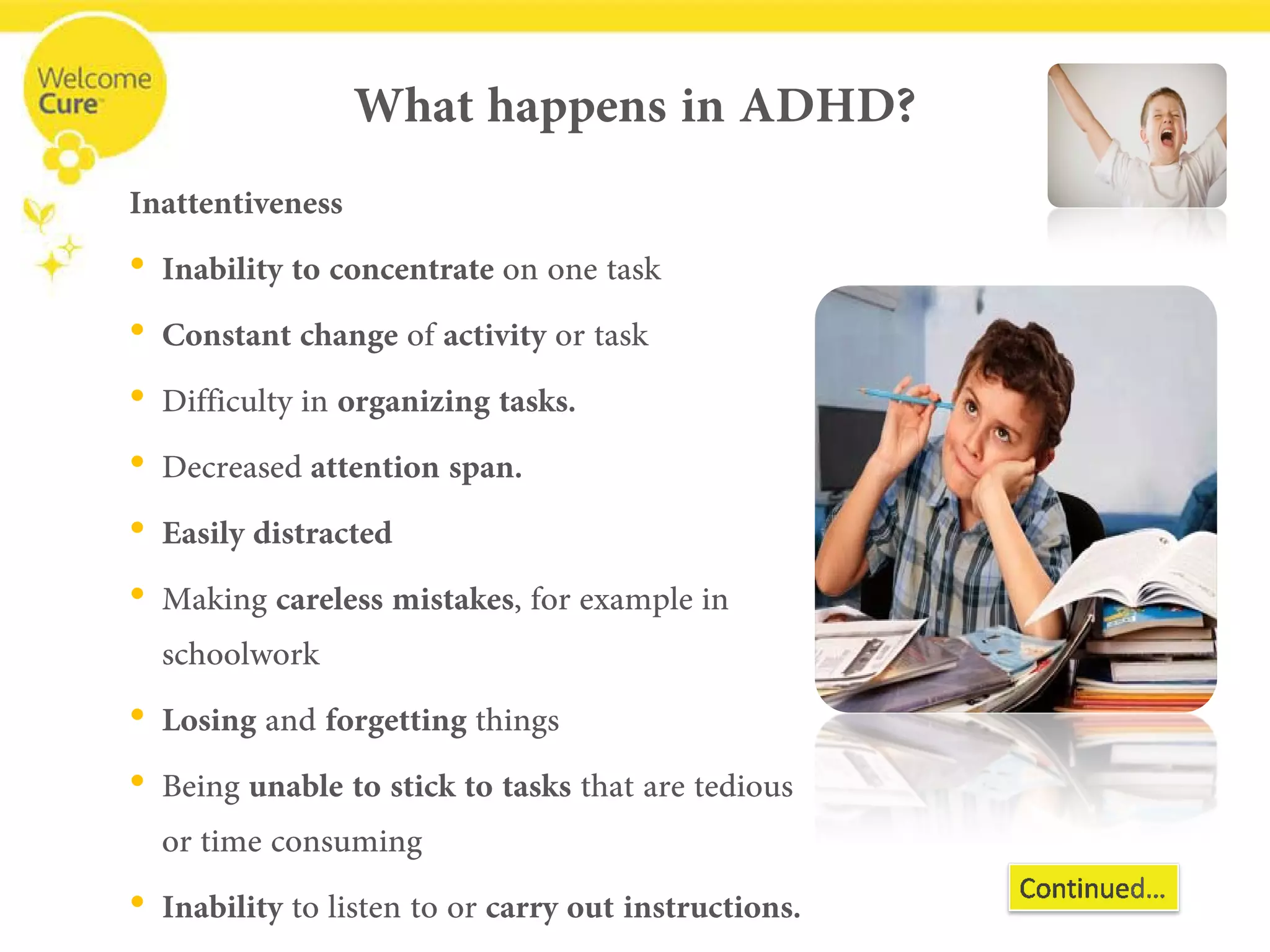 What happens in ADHD? 
Inattentiveness 
• 
Inability to concentrate on one task 
• 
Constant change ofactivityor task 
• 
Difficulty inorganizing tasks. 
• 
Decreased attention span. 
• 
Easily distracted 
• 
Making careless mistakes, for example in schoolwork 
• 
Losingand forgettingthings 
• 
Being unable to stick to tasksthat are tedious or time consuming 
• 
Inabilityto listen to or carry out instructions.  