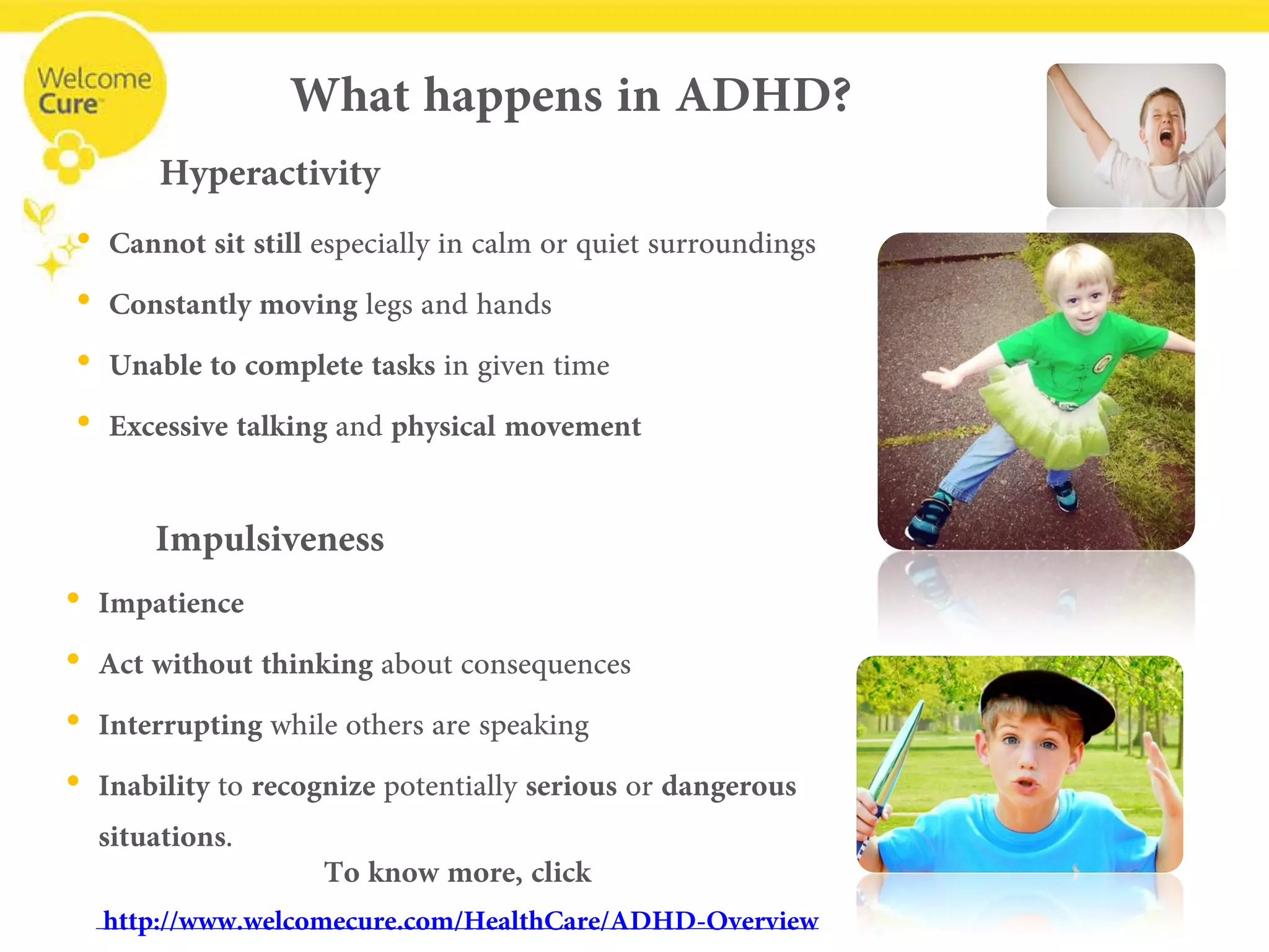 • 
Cannot sit still especially in calm or quiet surroundings 
• 
Constantly movinglegs and hands 
• 
Unable to complete tasksin given time 
• 
Excessive talkingand physicalmovement 
Hyperactivity 
What happens in ADHD? 
Impulsiveness 
• 
Impatience 
• 
Act without thinkingabout consequences 
• 
Interruptingwhile others are speaking 
• 
Inabilityto recognizepotentially seriousor dangerous situations. 
To know more, click 
www.welcomecure.com/HealthCare/ADHD/ADHD-Overview  