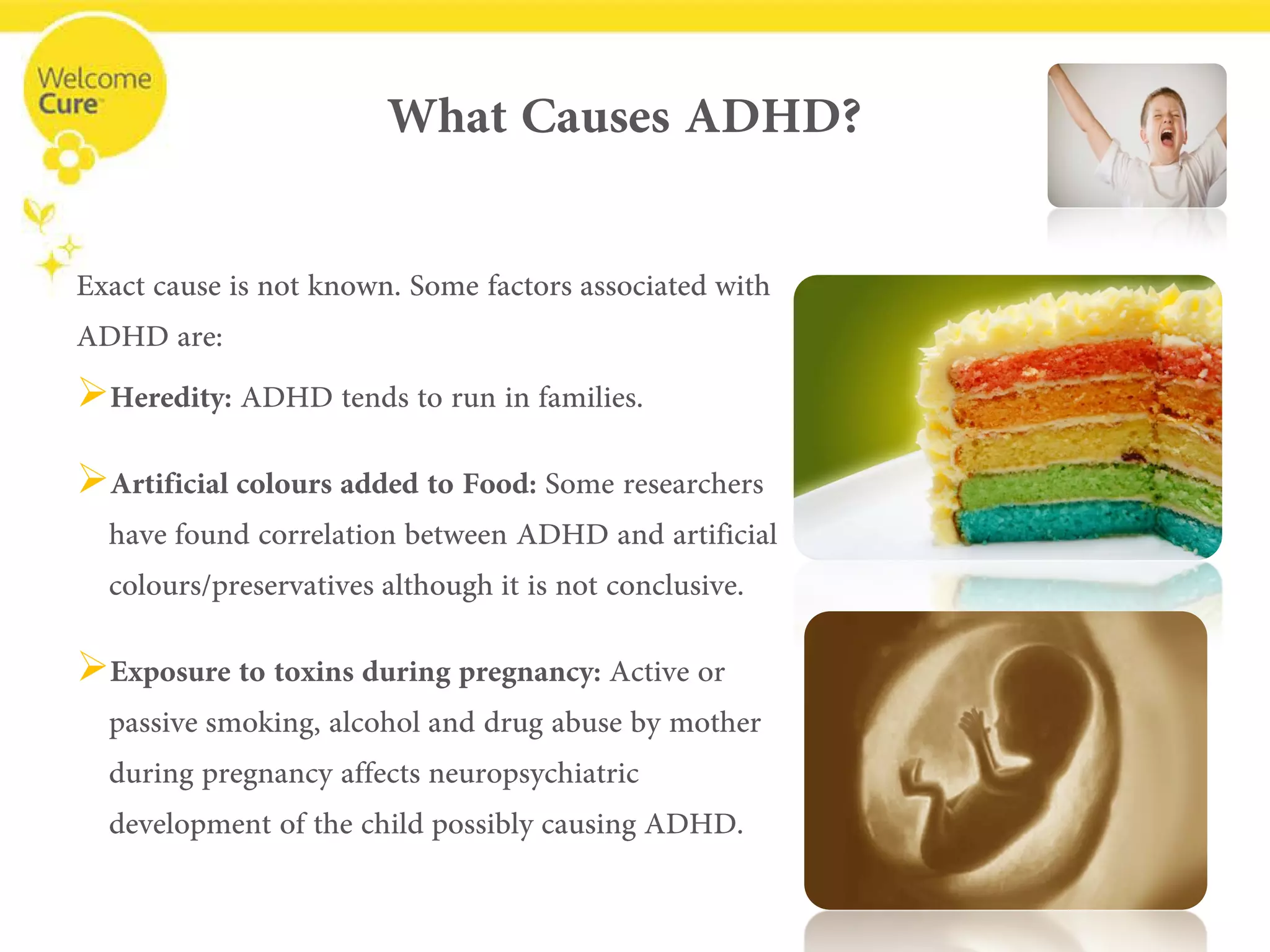 What Causes ADHD? 
Exact cause is not known. Some factors associated with ADHD are: 
• 
Heredity:ADHD tends to run in families. 
• 
Artificial colours added to Food: Some researchers have found correlation between ADHD and artificial colours/preservatives although it is not conclusive. 
• 
Exposure to toxins during pregnancy: Active or passive smoking, alcohol and drug abuse by mother during pregnancy affects neuropsychiatric development of the child possibly causing ADHD.  