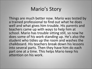 Mario’s Story 
Things are much better now. Mario was tested by 
a trained professional to find out what he does 
well and what gives him trouble. His parents and 
teachers came up with ways to help him at 
school. Mario has trouble sitting still, so now he 
does some of his work standing up. He’s also the 
student who tidies up the room and washes the 
chalkboard. His teachers break down his lessons 
into several parts. Then they have him do each 
part one at a time. This helps Mario keep his 
attention on his work. 
 