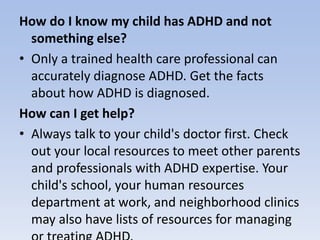 How do I know my child has ADHD and not
something else?
• Only a trained health care professional can
accurately diagnose ADHD. Get the facts
about how ADHD is diagnosed.
How can I get help?
• Always talk to your child's doctor first. Check
out your local resources to meet other parents
and professionals with ADHD expertise. Your
child's school, your human resources
department at work, and neighborhood clinics
may also have lists of resources for managing
 