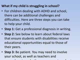 What if my child is struggling in school?
• For children dealing with ADHD and school,
there can be additional challenges and
difficulties. Here are three steps you can take
to help your child.
• Step 1: Get a professional diagnosis in writing.
• Step 2: See below to learn about federal laws
that ensure students with disabilities receive
educational opportunities equal to those of
their peers.
• Step 3: Be patient. You may need to involve
your school, as well as teachers and
 