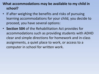 What accommodations may be available to my child in
school?
• If after weighing the benefits and risks of pursuing
learning accommodations for your child, you decide to
proceed, you have several options:
• Section 504 of the Rehabilitation Act provides for
accommodations such as providing students with ADHD
clear and simple directions for homework and in-class
assignments, a quiet place to work, or access to a
computer in school for written work.
 