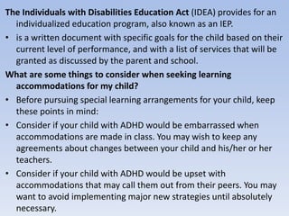 The Individuals with Disabilities Education Act (IDEA) provides for an
individualized education program, also known as an IEP.
• is a written document with specific goals for the child based on their
current level of performance, and with a list of services that will be
granted as discussed by the parent and school.
What are some things to consider when seeking learning
accommodations for my child?
• Before pursuing special learning arrangements for your child, keep
these points in mind:
• Consider if your child with ADHD would be embarrassed when
accommodations are made in class. You may wish to keep any
agreements about changes between your child and his/her or her
teachers.
• Consider if your child with ADHD would be upset with
accommodations that may call them out from their peers. You may
want to avoid implementing major new strategies until absolutely
necessary.
 