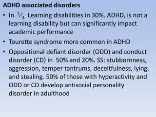 ADHD associated disorders
• In 2⁄3. Learning disabilities in 30%. ADHD, is not a
learning disability but can significantly impact
academic performance
• Tourette syndrome more common in ADHD
• Oppositional defiant disorder (ODD) and conduct
disorder (CD) in 50% and 20%. SS: stubbornness,
aggression, temper tantrums, deceitfulness, lying,
and stealing. 50% of those with hyperactivity and
ODD or CD develop antisocial personality
disorder in adulthood
 