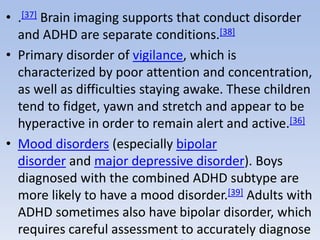 • .[37] Brain imaging supports that conduct disorder
and ADHD are separate conditions.[38]
• Primary disorder of vigilance, which is
characterized by poor attention and concentration,
as well as difficulties staying awake. These children
tend to fidget, yawn and stretch and appear to be
hyperactive in order to remain alert and active.[36]
• Mood disorders (especially bipolar
disorder and major depressive disorder). Boys
diagnosed with the combined ADHD subtype are
more likely to have a mood disorder.[39] Adults with
ADHD sometimes also have bipolar disorder, which
requires careful assessment to accurately diagnose
 