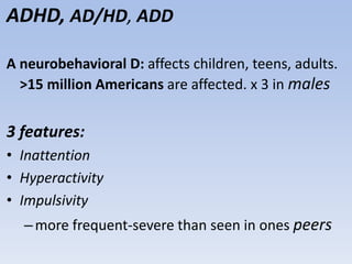 ADHD, AD/HD, ADD
A neurobehavioral D: affects children, teens, adults.
>15 million Americans are affected. x 3 in males
3 features:
• Inattention
• Hyperactivity
• Impulsivity
–more frequent-severe than seen in ones peers
 