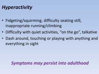 Hyperactivity
• Fidgeting/squirming, difficulty seating still,
inappropriate running/climbing
• Difficulty with quiet activities, “on the go”, talkative
• Dash around, touching or playing with anything and
everything in sight
Symptoms may persist into adulthood
 