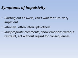 Symptoms of Impulsivity
• Blurting out answers, can’t wait for turn: very
impatient
• Intrusive: often interrupts others
• Inappropriate comments, show emotions without
restraint, act without regard for consequences
 