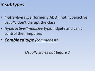 3 subtypes
• Inattentive type (formerly ADD): not hyperactive;
usually don't disrupt the class
• Hyperactive/Impulsive type: fidgety and can't
control their impulses
• Combined type (commonest)
Usually starts not before 7
 