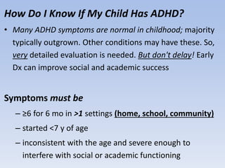 How Do I Know If My Child Has ADHD?
• Many ADHD symptoms are normal in childhood; majority
typically outgrown. Other conditions may have these. So,
very detailed evaluation is needed. But don't delay! Early
Dx can improve social and academic success
Symptoms must be
– ≥6 for 6 mo in >1 settings (home, school, community)
– started <7 y of age
– inconsistent with the age and severe enough to
interfere with social or academic functioning
 
