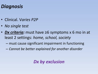Diagnosis
• Clinical. Varies P2P
• No single test
• Dx criteria: must have ≥6 symptoms x 6 mo in at
least 2 settings: home, school, society
– must cause significant impairment in functioning
– Cannot be better explained for another disorder
Dx by exclusion
 
