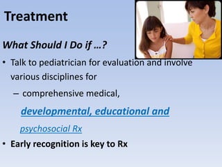 What Should I Do if …?
• Talk to pediatrician for evaluation and involve
various disciplines for
– comprehensive medical,
developmental, educational and
psychosocial Rx
• Early recognition is key to Rx
Treatment
 