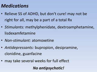 Medications
• Relieve SS of ADHD, but don't cure! may not be
right for all, may be a part of a total Rx
• Stimulants: methylphenidate, dextroamphetamine,
lisdexamfetamine
• Non-stimulant: atomoxetine
• Antidepressants: bupropion, desipramine,
clonidine, guanfacine
• may take several weeks for full effect
No antipsychotic!
 