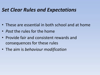 Set Clear Rules and Expectations
• These are essential in both school and at home
• Post the rules for the home
• Provide fair and consistent rewards and
consequences for these rules
• The aim is behaviour modification
 