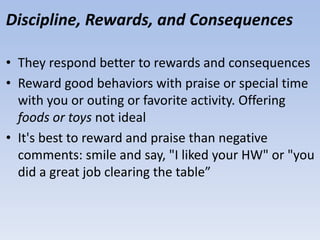 Discipline, Rewards, and Consequences
• They respond better to rewards and consequences
• Reward good behaviors with praise or special time
with you or outing or favorite activity. Offering
foods or toys not ideal
• It's best to reward and praise than negative
comments: smile and say, "I liked your HW" or "you
did a great job clearing the table”
 