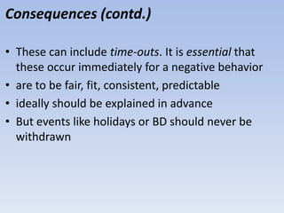 Consequences (contd.)
• These can include time-outs. It is essential that
these occur immediately for a negative behavior
• are to be fair, fit, consistent, predictable
• ideally should be explained in advance
• But events like holidays or BD should never be
withdrawn
 