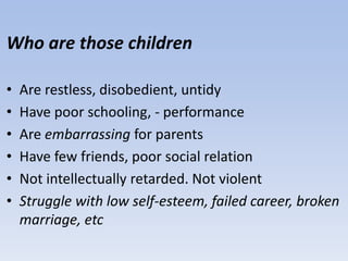 Who are those children
• Are restless, disobedient, untidy
• Have poor schooling, - performance
• Are embarrassing for parents
• Have few friends, poor social relation
• Not intellectually retarded. Not violent
• Struggle with low self-esteem, failed career, broken
marriage, etc
 