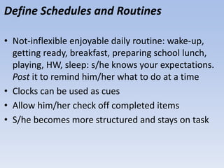 Define Schedules and Routines
• Not-inflexible enjoyable daily routine: wake-up,
getting ready, breakfast, preparing school lunch,
playing, HW, sleep: s/he knows your expectations.
Post it to remind him/her what to do at a time
• Clocks can be used as cues
• Allow him/her check off completed items
• S/he becomes more structured and stays on task
 