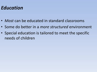 Education
• Most can be educated in standard classrooms
• Some do better in a more structured environment
• Special education is tailored to meet the specific
needs of children
 