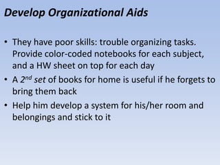 Develop Organizational Aids
• They have poor skills: trouble organizing tasks.
Provide color-coded notebooks for each subject,
and a HW sheet on top for each day
• A 2nd set of books for home is useful if he forgets to
bring them back
• Help him develop a system for his/her room and
belongings and stick to it
 
