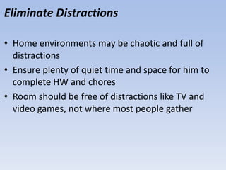 Eliminate Distractions
• Home environments may be chaotic and full of
distractions
• Ensure plenty of quiet time and space for him to
complete HW and chores
• Room should be free of distractions like TV and
video games, not where most people gather
 