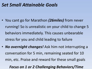 Set Small Attainable Goals
• You cant go for Marathon (26miles) from never
running! So is unrealistic on your child to change 5
behaviors immediately. This causes unbearable
stress for you and child leading to failure
• No overnight changes! Ask him not interrupting a
conversation for 5 min, remaining seated for 10
min, etc. Praise and reward for these small goals
Focus on 1 or 2 Challenging Behaviors/Time
 