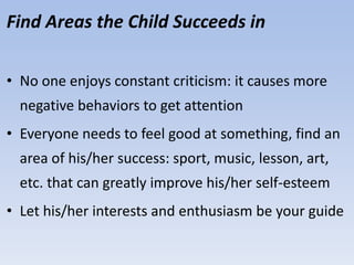 Find Areas the Child Succeeds in
• No one enjoys constant criticism: it causes more
negative behaviors to get attention
• Everyone needs to feel good at something, find an
area of his/her success: sport, music, lesson, art,
etc. that can greatly improve his/her self-esteem
• Let his/her interests and enthusiasm be your guide
 