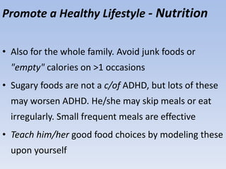 Promote a Healthy Lifestyle - Nutrition
• Also for the whole family. Avoid junk foods or
"empty" calories on >1 occasions
• Sugary foods are not a c/of ADHD, but lots of these
may worsen ADHD. He/she may skip meals or eat
irregularly. Small frequent meals are effective
• Teach him/her good food choices by modeling these
upon yourself
 