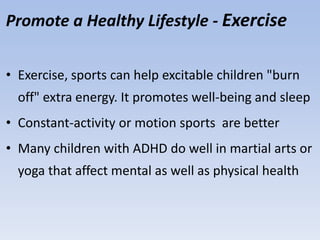 Promote a Healthy Lifestyle - Exercise
• Exercise, sports can help excitable children "burn
off" extra energy. It promotes well-being and sleep
• Constant-activity or motion sports are better
• Many children with ADHD do well in martial arts or
yoga that affect mental as well as physical health
 
