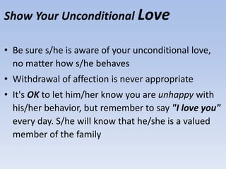 Show Your Unconditional Love
• Be sure s/he is aware of your unconditional love,
no matter how s/he behaves
• Withdrawal of affection is never appropriate
• It's OK to let him/her know you are unhappy with
his/her behavior, but remember to say "I love you"
every day. S/he will know that he/she is a valued
member of the family
 