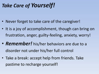 Take Care of Yourself!
• Never forget to take care of the caregiver!
• It is a joy of accomplishment, though can bring on
frustration, anger, guilty-feeling, anxiety, worry!
• Remember! his/her behaviors are due to a
disorder not under his/her full control
• Take a break: accept help from friends. Take
pastime to recharge yourself!
 