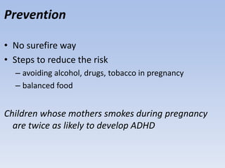 Prevention
• No surefire way
• Steps to reduce the risk
– avoiding alcohol, drugs, tobacco in pregnancy
– balanced food
Children whose mothers smokes during pregnancy
are twice as likely to develop ADHD
 