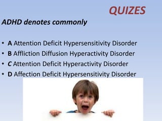 QUIZES
ADHD denotes commonly
• A Attention Deficit Hypersensitivity Disorder
• B Affliction Diffusion Hyperactivity Disorder
• C Attention Deficit Hyperactivity Disorder
• D Affection Deficit Hypersensitivity Disorder
 