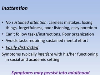 Inattention
• No sustained attention, careless mistakes, losing
things, forgetfulness, poor listening, easy boredom
• Can't follow tasks/instructions. Poor organization
• Avoids tasks requiring sustained mental effort
• Easily distracted
Symptoms typically interfere with his/her functioning
in social and academic setting
Symptoms may persist into adulthood
 