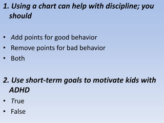 1. Using a chart can help with discipline; you
should
• Add points for good behavior
• Remove points for bad behavior
• Both
2. Use short-term goals to motivate kids with
ADHD
• True
• False
 