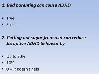 1. Bad parenting can cause ADHD
• True
• False
2. Cutting out sugar from diet can reduce
disruptive ADHD behavior by
• Up to 30%
• 10%
• 0 -- it doesn't help
 