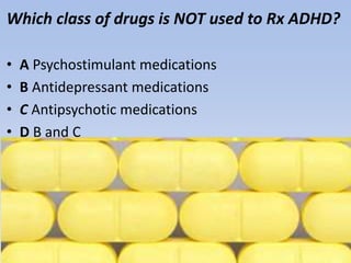 Which class of drugs is NOT used to Rx ADHD?
• A Psychostimulant medications
• B Antidepressant medications
• C Antipsychotic medications
• D B and C
 