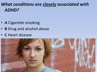 What conditions are closely associated with
ADHD?
• A Cigarette smoking
• B Drug and alcohol abuse
• C Heart disease
• D A and B only
 