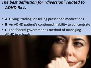 The best definition for "diversion“ related to
ADHD Rx is
• A Giving, trading, or selling prescribed medications
• B An ADHD patient's continued inability to concentrate
• C The federal government's method of managing
ADHD in schools
• D Parental denial of childhood ADHD despite diagnosis
 