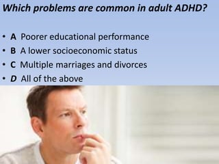 Which problems are common in adult ADHD?
• A Poorer educational performance
• B A lower socioeconomic status
• C Multiple marriages and divorces
• D All of the above
 