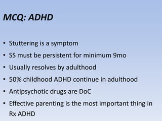 MCQ: ADHD
• Stuttering is a symptom
• SS must be persistent for minimum 9mo
• Usually resolves by adulthood
• 50% childhood ADHD continue in adulthood
• Antipsychotic drugs are DoC
• Effective parenting is the most important thing in
Rx ADHD
 