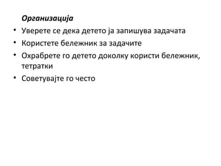 Организација
• Уверете се дека детето ја запишува задачата
• Користете бележник за задачите
• Охрабрете го детето доколку користи бележник,
тетратки
• Советувајте го често
 